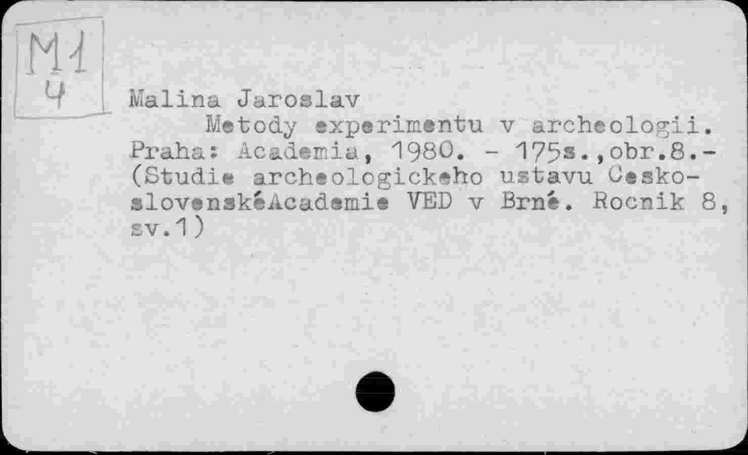 ﻿Malina Jaroslav
Me tody experimentu v arche ologii, Praha: Academia, 1980. - 175s.,obr.8.-(Studie archeologickeho ustavu Cesko-slovenskéAcademie VED v Brné. Rocnik 8, sv.1)